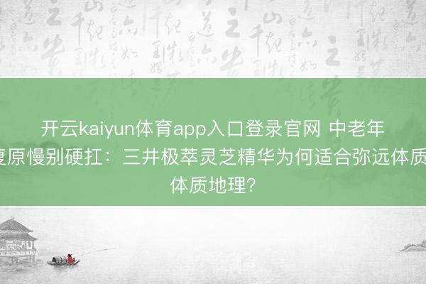 开云kaiyun体育app入口登录官网 中老年术后复原慢别硬扛：三井极萃灵芝精华为何适合弥远体质地理？