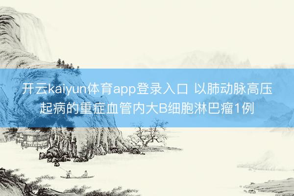 开云kaiyun体育app登录入口 以肺动脉高压起病的重症血管内大B细胞淋巴瘤1例