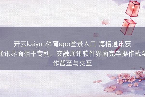 开云kaiyun体育app登录入口 海格通讯获得交融通讯界面相干专利，交融通讯软件界面完毕操作截至与交互