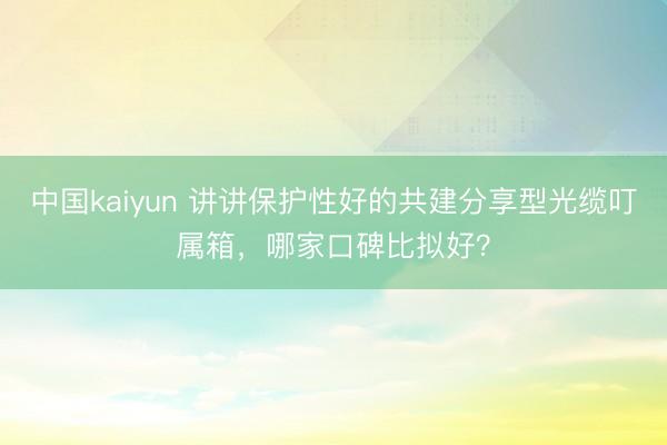 中国kaiyun 讲讲保护性好的共建分享型光缆叮属箱，哪家口碑比拟好？