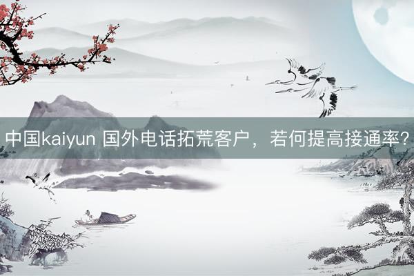 中国kaiyun 国外电话拓荒客户,若何提高接通率?