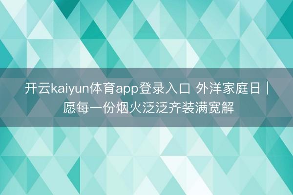 开云kaiyun体育app登录入口 外洋家庭日 | 愿每一份烟火泛泛齐装满宽解