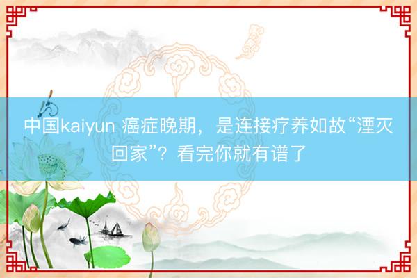 中国kaiyun 癌症晚期，是连接疗养如故“湮灭回家”？看完你就有谱了