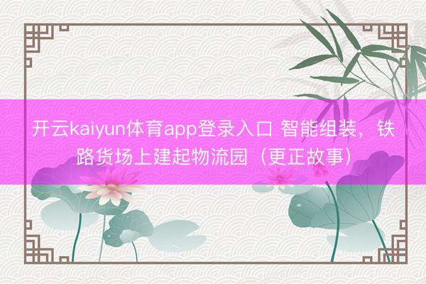 开云kaiyun体育app登录入口 智能组装，铁路货场上建起物流园（更正故事）