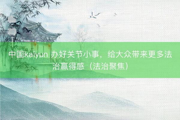 中国kaiyun 办好关节小事，给大众带来更多法治赢得感（法治聚焦）