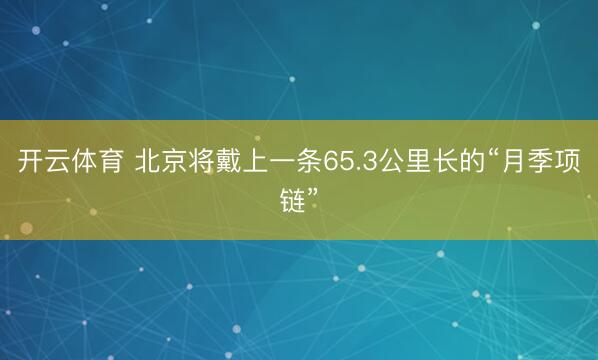 开云体育 北京将戴上一条65.3公里长的“月季项链”