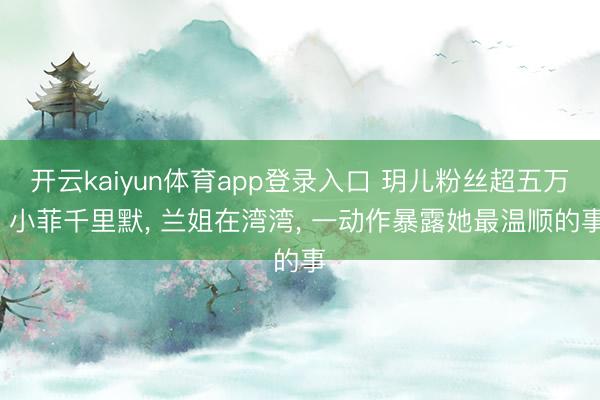 开云kaiyun体育app登录入口 玥儿粉丝超五万, 小菲千里默, 兰姐在湾湾, 一动作暴露她最温顺的事