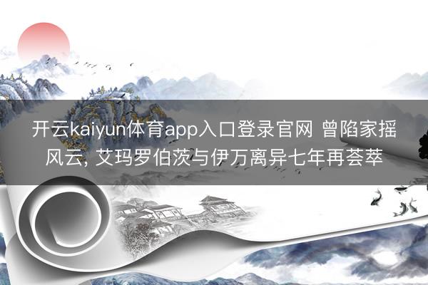 开云kaiyun体育app入口登录官网 曾陷家摇风云， 艾玛罗伯茨与伊万离异七年再荟萃