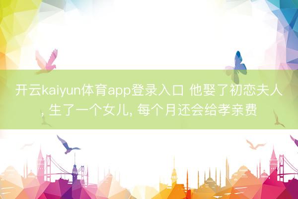 开云kaiyun体育app登录入口 他娶了初恋夫人， 生了一个女儿， 每个月还会给孝亲费
