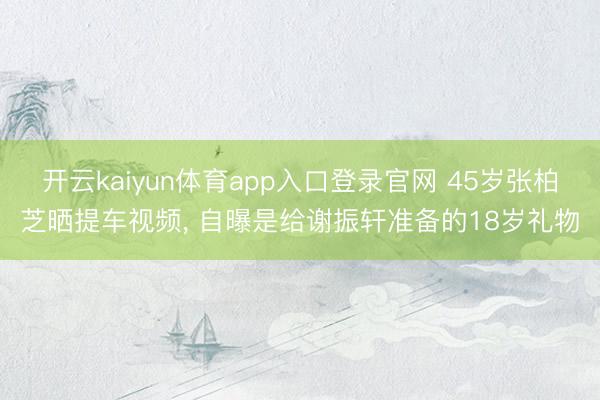 开云kaiyun体育app入口登录官网 45岁张柏芝晒提车视频， 自曝是给谢振轩准备的18岁礼物