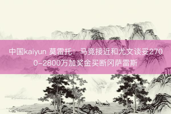 中国kaiyun 莫雷托：马竞接近和尤文谈妥2700-2800万加奖金买断冈萨雷斯