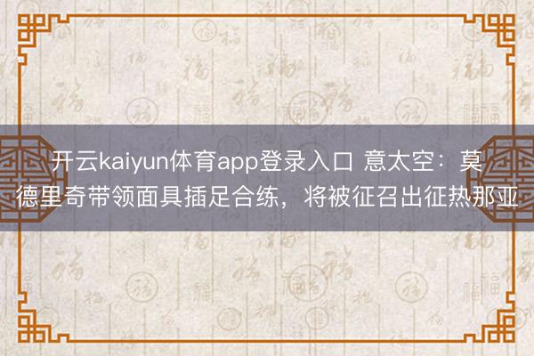 开云kaiyun体育app登录入口 意太空：莫德里奇带领面具插足合练，将被征召出征热那亚