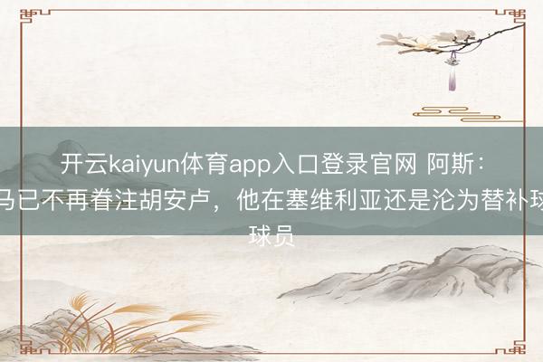 开云kaiyun体育app入口登录官网 阿斯:皇马已不再眷注胡安卢,他在塞维利亚还是沦为替补球员