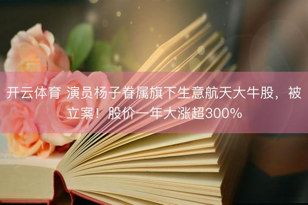 开云体育 演员杨子眷属旗下生意航天大牛股，被立案！股价一年大涨超300%