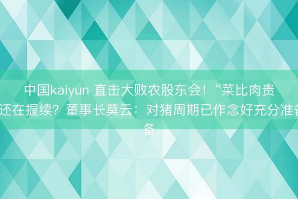 中国kaiyun 直击大败农股东会！“菜比肉贵”还在握续？董事长莫云：对猪周期已作念好充分准备