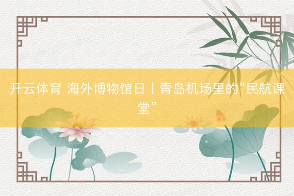 开云体育 海外博物馆日丨青岛机场里的“民航课堂”