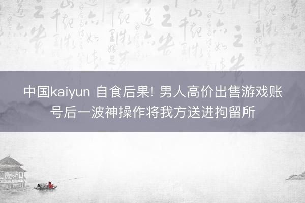 中国kaiyun 自食后果! 男人高价出售游戏账号后一波神操作将我方送进拘留所