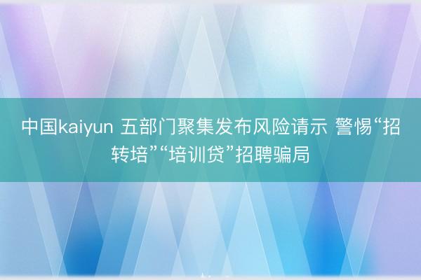 中国kaiyun 五部门聚集发布风险请示 警惕“招转培”“培训贷”招聘骗局