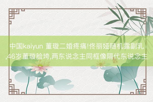 中国kaiyun 董璇二婚疼痛!佟丽娅随机露副乳，46岁董璇脸垮，两东说念主同框像隔代东说念主