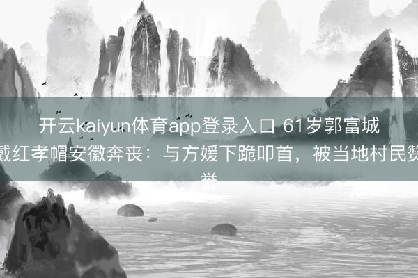 开云kaiyun体育app登录入口 61岁郭富城头戴红孝帽安徽奔丧：与方媛下跪叩首，被当地村民赞誉