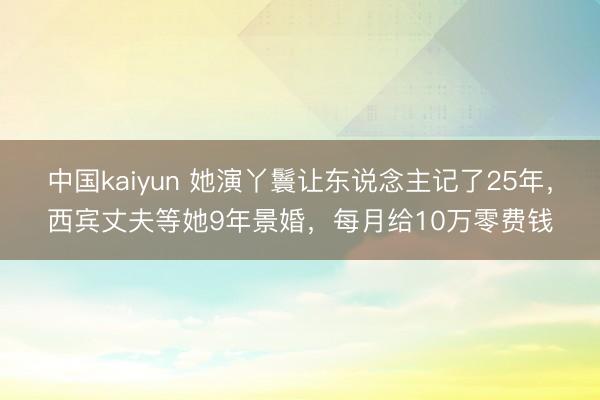 中国kaiyun 她演丫鬟让东说念主记了25年，西宾丈夫等她9年景婚，每月给10万零费钱