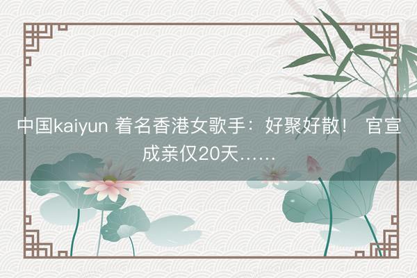 中国kaiyun 着名香港女歌手：好聚好散！ 官宣成亲仅20天……