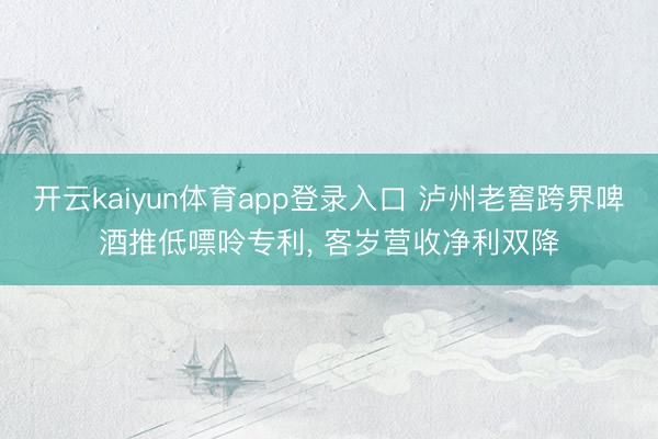开云kaiyun体育app登录入口 泸州老窖跨界啤酒推低嘌呤专利， 客岁营收净利双降