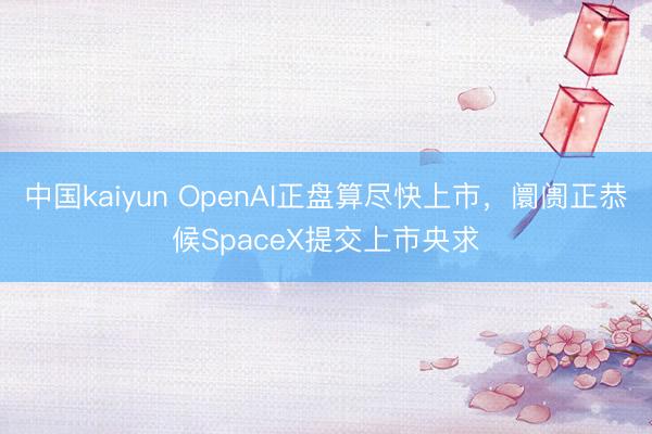 中国kaiyun OpenAI正盘算尽快上市，阛阓正恭候SpaceX提交上市央求
