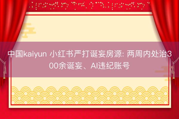 中国kaiyun 小红书严打诞妄房源: 两周内处治300余诞妄、AI违纪账号