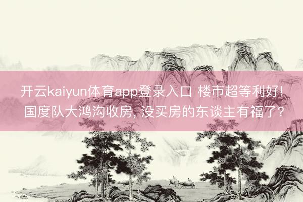 开云kaiyun体育app登录入口 楼市超等利好! 国度队大鸿沟收房， 没买房的东谈主有福了?