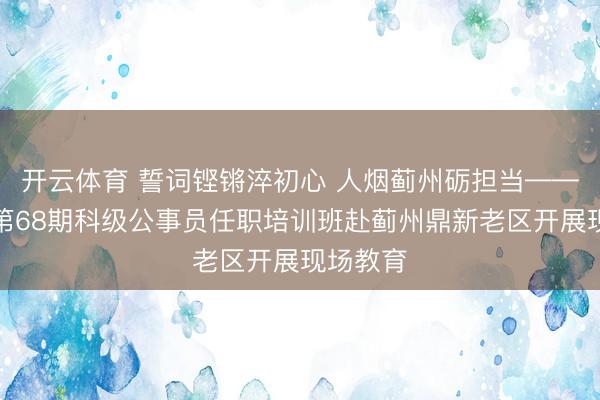 开云体育 誓词铿锵淬初心 人烟蓟州砺担当——西城区第68期科级公事员任职培训班赴蓟州鼎新老区开展现场教育