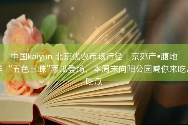 中国kaiyun 北京优农市场行径｜京郊产•腹地鲜  “五色三味”西瓜登场，<a href=