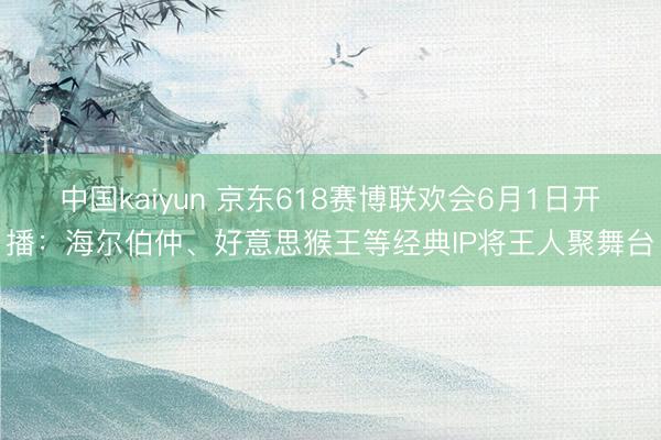 中国kaiyun 京东618赛博联欢会6月1日开播:海尔伯仲、好意思猴王等经典IP将王人聚舞台