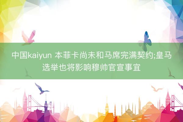 中国kaiyun 本菲卡尚未和马席完满契约;皇马选举也将影响穆帅官宣事宜