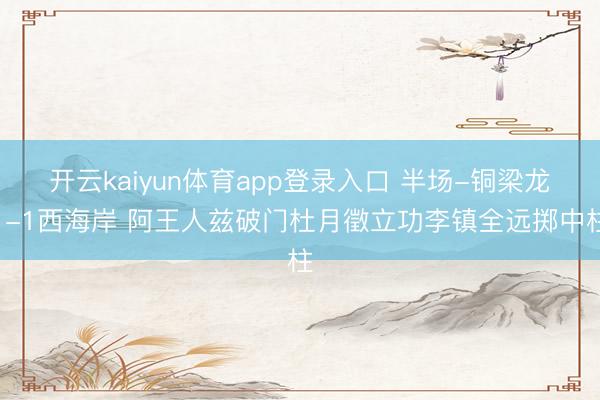开云kaiyun体育app登录入口 半场-铜梁龙1-1西海岸 阿王人兹破门杜月徵立功李镇全远掷中柱