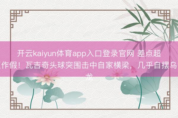 开云kaiyun体育app入口登录官网 差点超巨作假！瓦吉奇头球突围击中自家横梁，几乎自摆乌龙