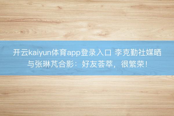 开云kaiyun体育app登录入口 李克勤社媒晒与张琳芃合影：好友荟萃，很繁荣！