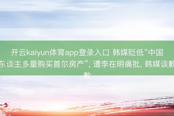 开云kaiyun体育app登录入口 韩媒贬低“中国东谈主多量购买首尔房产”， 遭李在明痛批， 韩媒谈歉