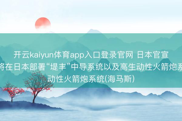 开云kaiyun体育app入口登录官网 日本官宣: 好意思国将在日本部署“堤丰”中导系统以及高生动性火箭炮系统(海马斯)