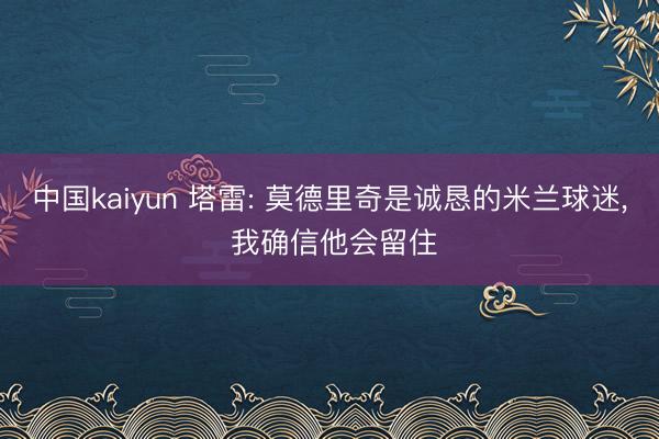 中国kaiyun 塔雷: 莫德里奇是诚恳的米兰球迷， 我确信他会留住