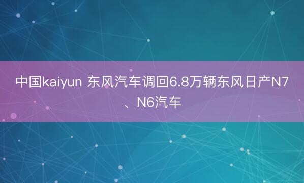 中国kaiyun 东风汽车调回6.8万辆东风日产N7、N6汽车