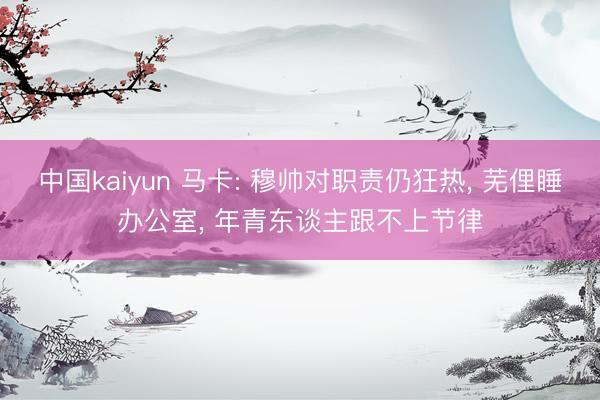 中国kaiyun 马卡: 穆帅对职责仍狂热， 芜俚睡办公室， 年青东谈主跟不上节律