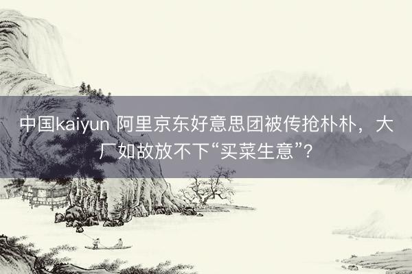 中国kaiyun 阿里京东好意思团被传抢朴朴，大厂如故放不下“买菜生意”？