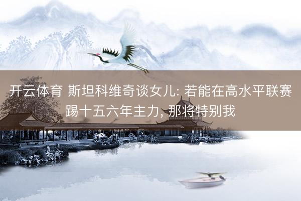 开云体育 斯坦科维奇谈女儿: 若能在高水平联赛踢十五六年主力， 那将特别我
