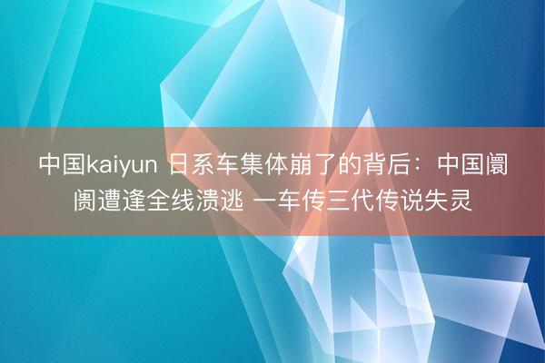 中国kaiyun 日系车集体崩了的背后:中国阛阓遭逢全线溃逃 一车传三代传说失灵