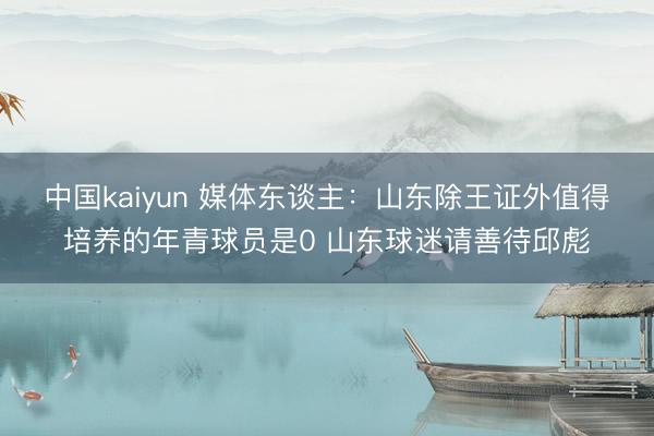 中国kaiyun 媒体东谈主：山东除王证外值得培养的年青球员是0 山东球迷请善待邱彪