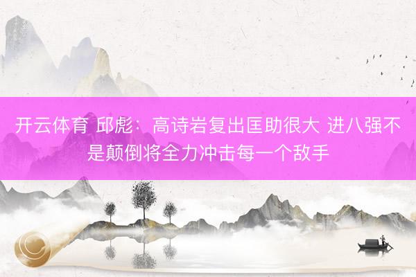 开云体育 邱彪：高诗岩复出匡助很大 进八强不是颠倒将全力冲击每一个敌手