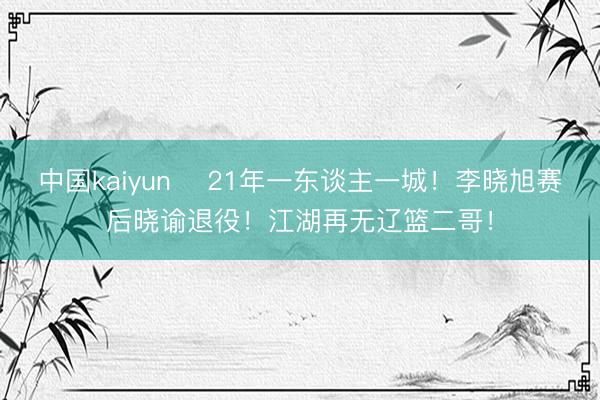 中国kaiyun ✋21年一东谈主一城！李晓旭赛后晓谕退役！江湖再无辽篮二哥！
