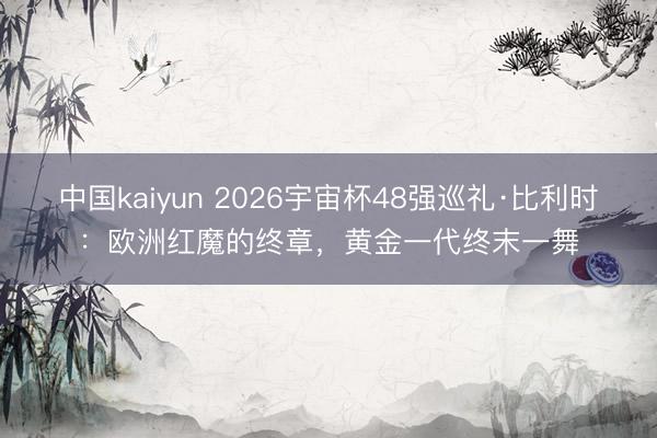 中国kaiyun 2026宇宙杯48强巡礼·比利时:欧洲红魔的终章,黄金一代终末一舞