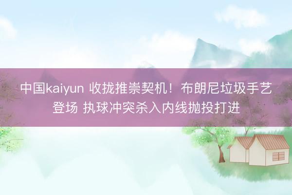 中国kaiyun 收拢推崇契机！布朗尼垃圾手艺登场 执球冲突杀入内线抛投打进